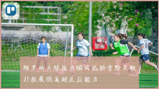 维罗纳头球接力瞬间威胁索默灵敏扑救展现高超反应能力