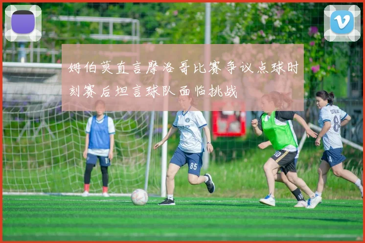 姆伯莫直言摩洛哥比赛争议点球时刻赛后坦言球队面临挑战