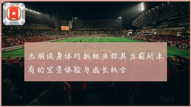 杰明谈身体对抗经历称其为前所未有的宝贵体验与成长机会