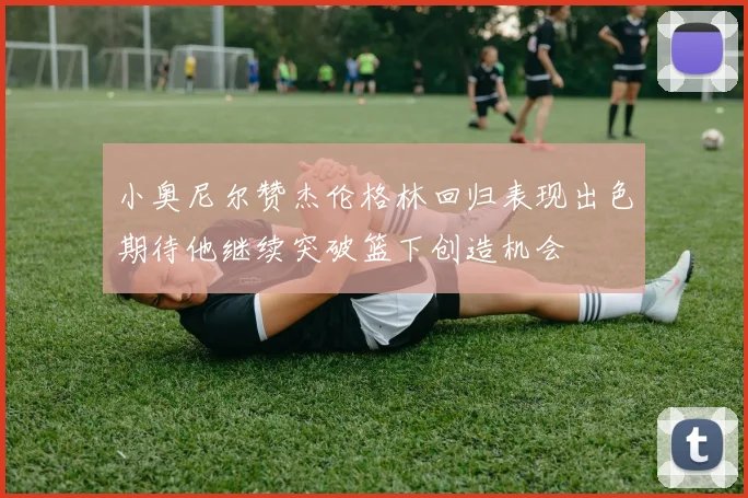 小奥尼尔赞杰伦格林回归表现出色期待他继续突破篮下创造机会