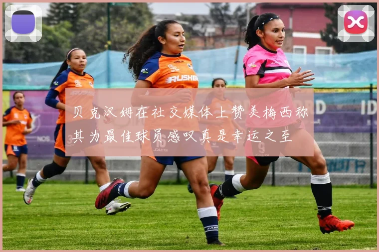 贝克汉姆在社交媒体上赞美梅西称其为最佳球员感叹真是幸运之至